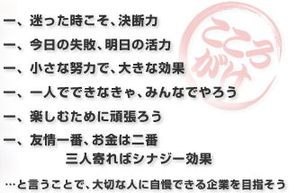 一、迷った時こそ、決断力一、今日の失敗、明日の活力 一、小さな努力で、大きな効果 一、一人でできなきゃ、みんなでやろう 一、楽しむために頑張ろう 一、友情一番、お金は二番 三人寄ればシナジー効果