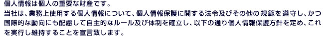 個人情報は個人の重要な財産です。当社は、業務上使用する個人情報について、個人情報保護に関する法令及びその他の規範を遵守し、かつ国際的な動向にも配慮して自主的なルール及び体制を確立し、以下の通り個人情報保護方針を定め、これを実行し維持することを宣言致します。